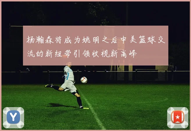 杨瀚森将成为姚明之后中美篮球交流的新纽带引领收视新高峰