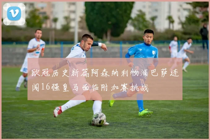 欧冠历史新篇阿森纳利物浦巴萨连闯16强皇马面临附加赛挑战