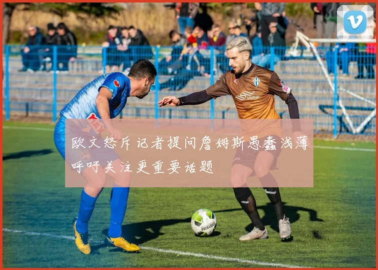 欧文怒斥记者提问詹姆斯愚蠢浅薄呼吁关注更重要话题