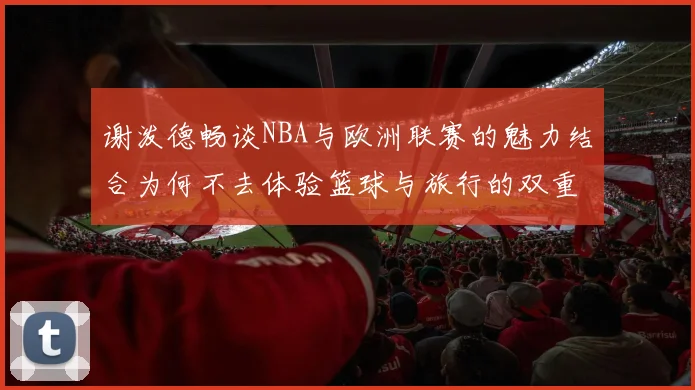 谢泼德畅谈NBA与欧洲联赛的魅力结合为何不去体验篮球与旅行的双重乐趣