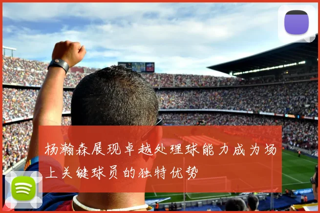 杨瀚森展现卓越处理球能力成为场上关键球员的独特优势