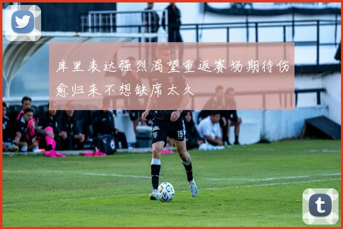 库里表达强烈渴望重返赛场期待伤愈归来不想缺席太久