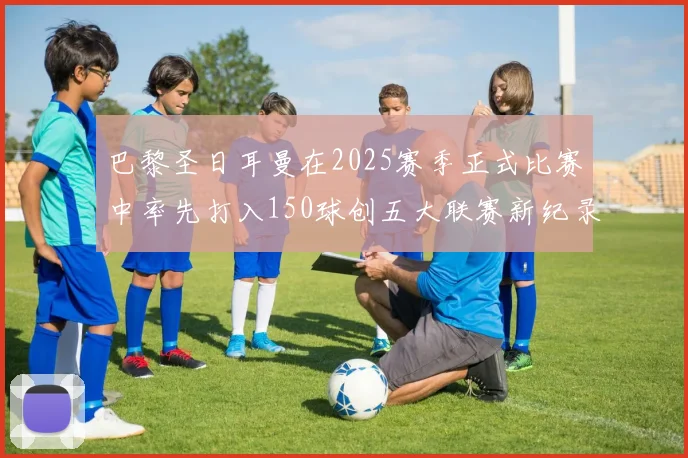 巴黎圣日耳曼在2025赛季正式比赛中率先打入150球创五大联赛新纪录