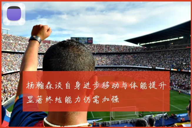 杨瀚森谈自身进步移动与体能提升显著终结能力仍需加强