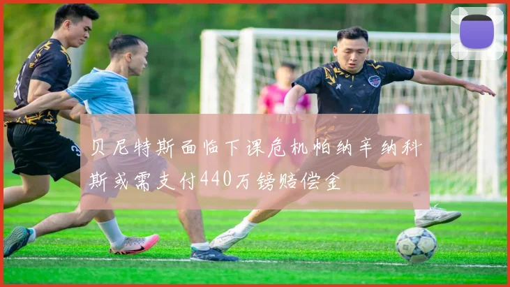 贝尼特斯面临下课危机帕纳辛纳科斯或需支付440万镑赔偿金