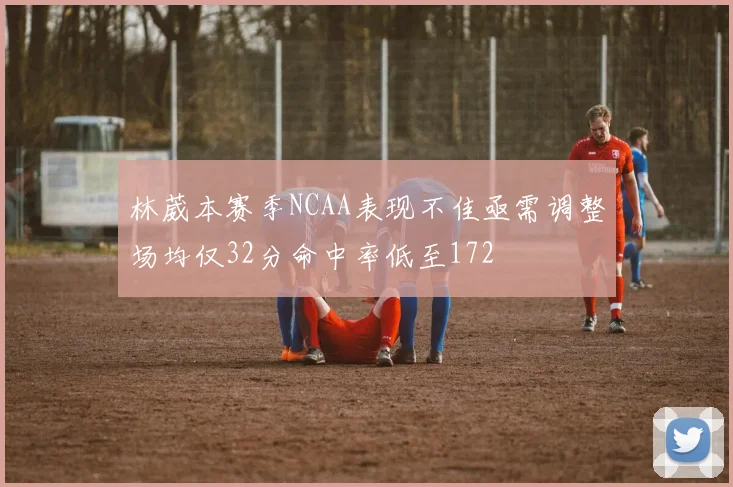 林葳本赛季NCAA表现不佳亟需调整场均仅32分命中率低至172