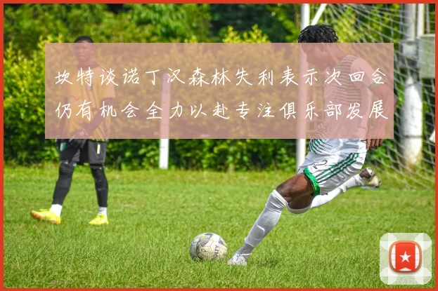 坎特谈诺丁汉森林失利表示次回合仍有机会全力以赴专注俱乐部发展