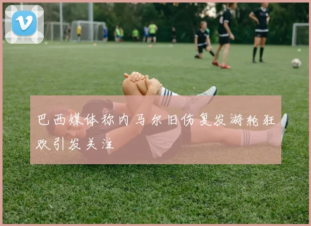 巴西媒体称内马尔旧伤复发游轮狂欢引发关注