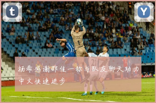 杨希感谢邵佳一称与队友聊天助力中文快速进步