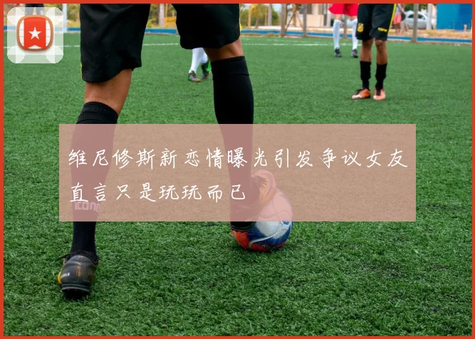 维尼修斯新恋情曝光引发争议女友直言只是玩玩而已