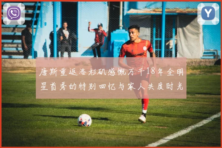 唐斯重返洛杉矶感慨万千18年全明星首秀的特别回忆与家人共度时光
