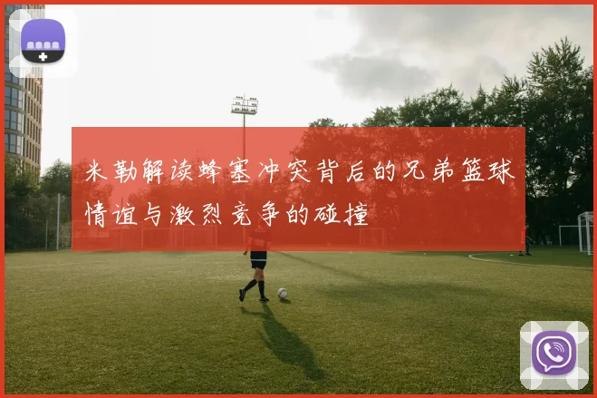 米勒解读蜂塞冲突背后的兄弟篮球情谊与激烈竞争的碰撞