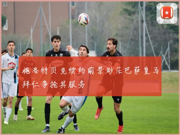 施洛特贝克续约前景渺茫巴萨皇马拜仁争抢其服务