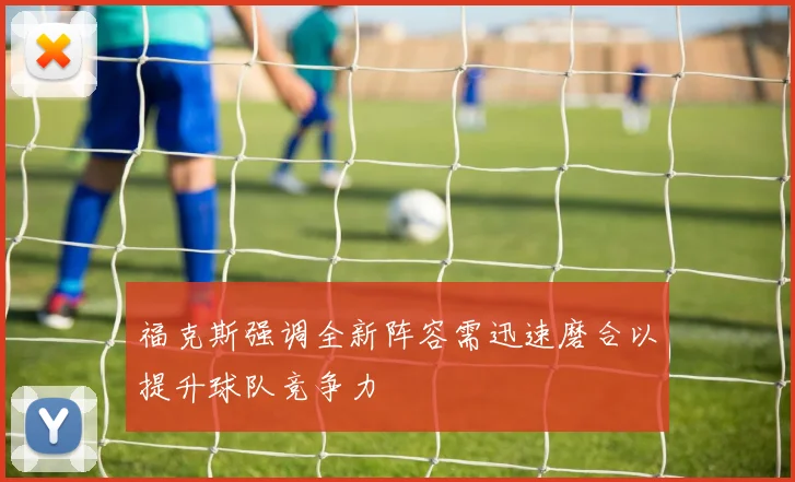 福克斯强调全新阵容需迅速磨合以提升球队竞争力