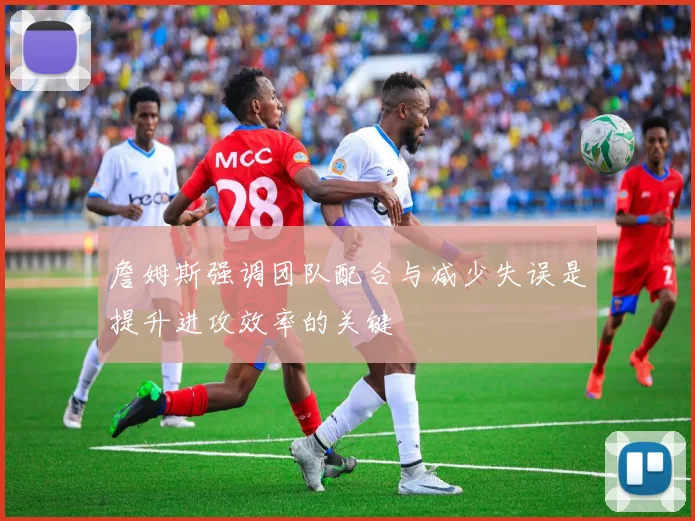 詹姆斯强调团队配合与减少失误是提升进攻效率的关键