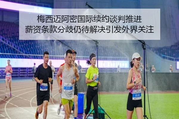 梅西迈阿密国际续约谈判推进 薪资条款分歧仍待解决引发外界关注